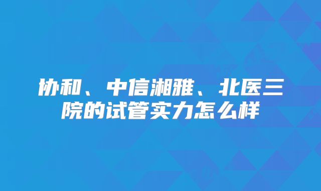 协和、中信湘雅、北医三院的试管实力怎么样