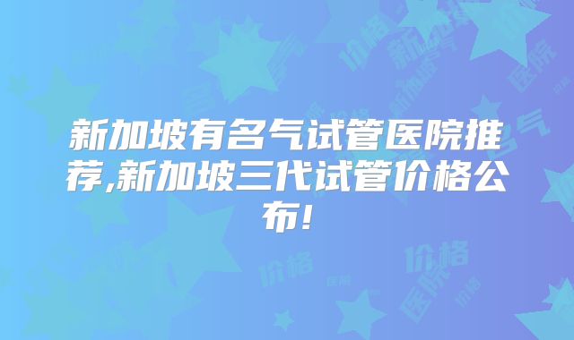 新加坡有名气试管医院推荐,新加坡三代试管价格公布!
