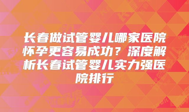 长春做试管婴儿哪家医院怀孕更容易成功？深度解析长春试管婴儿实力强医院排行