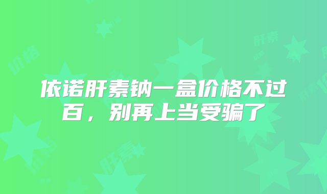 依诺肝素钠一盒价格不过百，别再上当受骗了