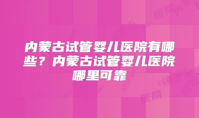 内蒙古试管婴儿医院有哪些?内蒙古试管婴儿医院哪里可靠
