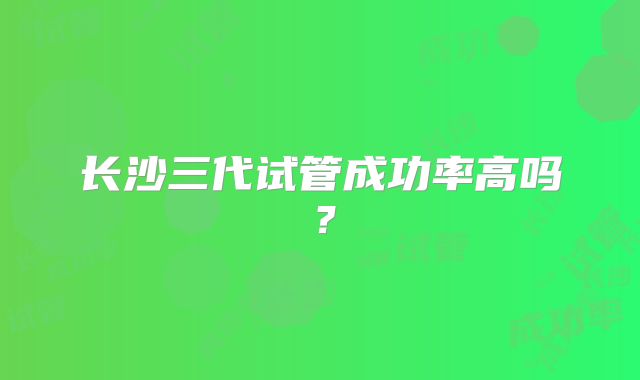 长沙三代试管成功率高吗?