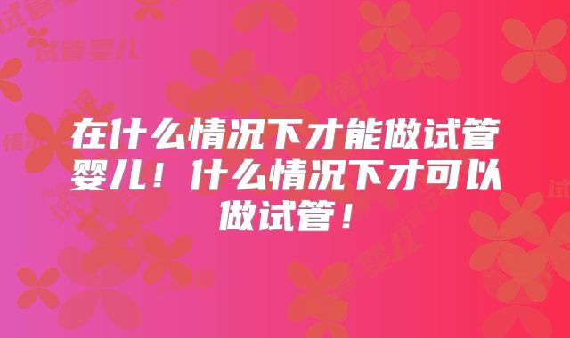 在什么情况下才能做试管婴儿！什么情况下才可以做试管！
