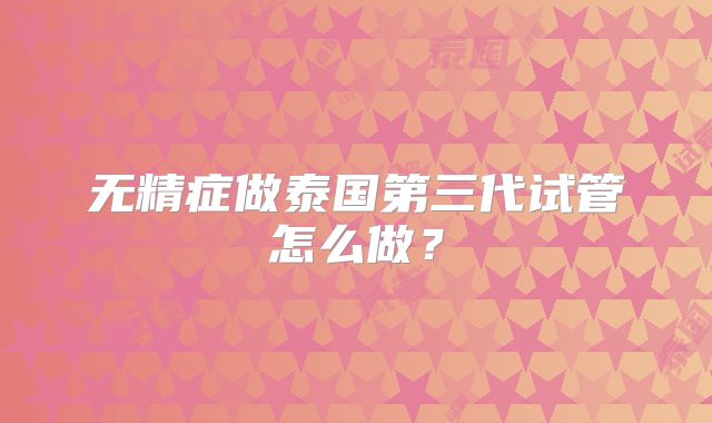 无精症做泰国第三代试管怎么做？