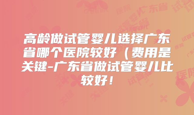高龄做试管婴儿选择广东省哪个医院较好（费用是关键-广东省做试管婴儿比较好！
