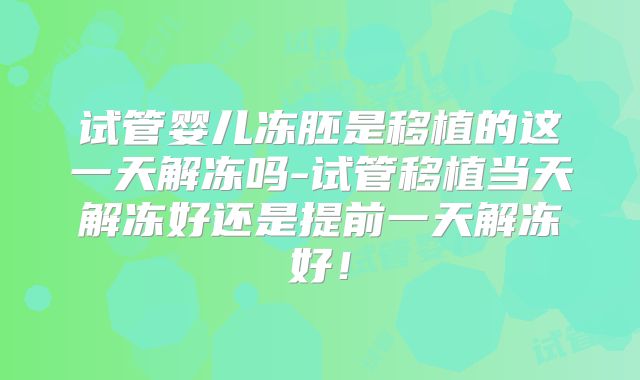 试管婴儿冻胚是移植的这一天解冻吗-试管移植当天解冻好还是提前一天解冻好!