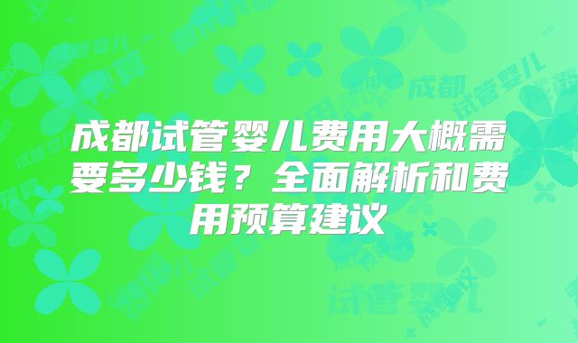 成都试管婴儿费用大概需要多少钱？全面解析和费用预算建议
