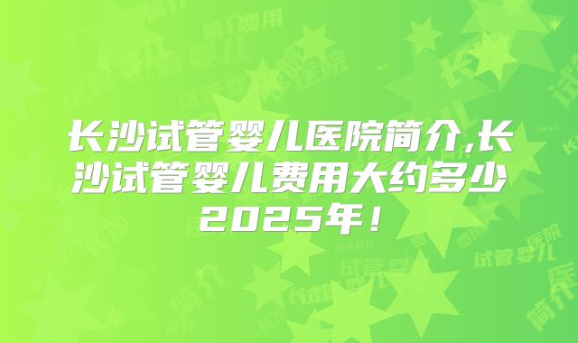 长沙试管婴儿医院简介,长沙试管婴儿费用大约多少2025年！