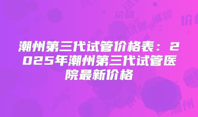 潮州第三代试管价格表：2025年潮州第三代试管医院最新价格