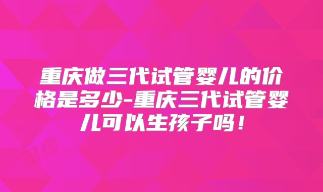 重庆做三代试管婴儿的价格是多少-重庆三代试管婴儿可以生孩子吗!