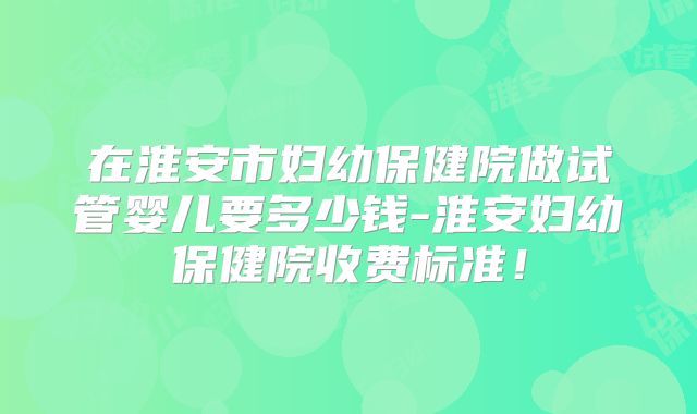 在淮安市妇幼保健院做试管婴儿要多少钱-淮安妇幼保健院收费标准！