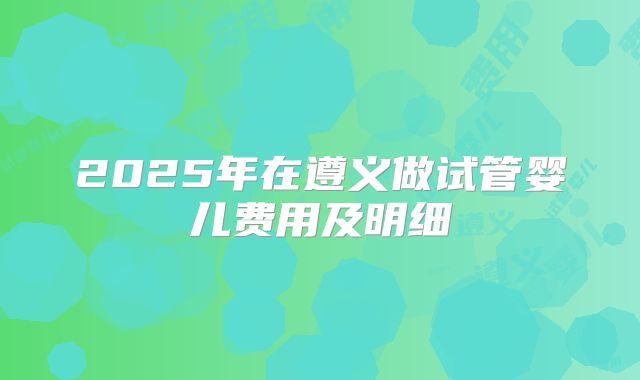 2025年在遵义做试管婴儿费用及明细