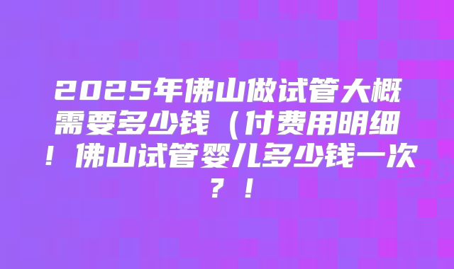 2025年佛山做试管大概需要多少钱(付费用明细!佛山试管婴儿多少钱一次?!