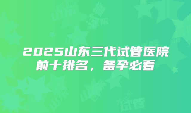 2025山东三代试管医院前十排名，备孕必看