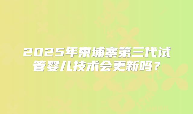 2025年柬埔寨第三代试管婴儿技术会更新吗？