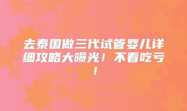 去泰国做三代试管婴儿详细攻略大曝光!不看吃亏!