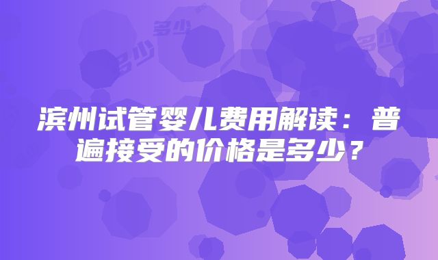 滨州试管婴儿费用解读：普遍接受的价格是多少？