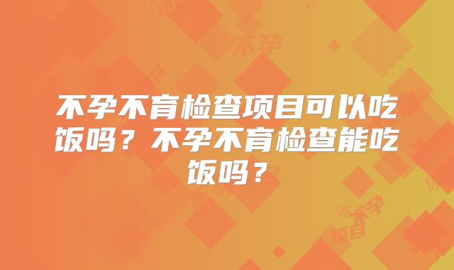 不孕不育检查项目可以吃饭吗？不孕不育检查能吃饭吗？