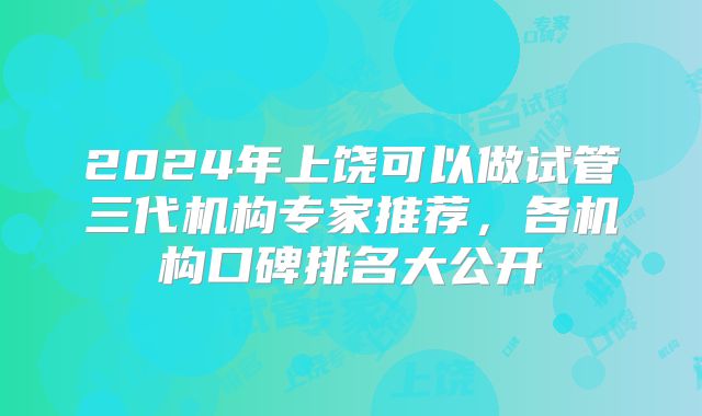 2024年上饶可以做试管三代机构专家推荐，各机构口碑排名大公开