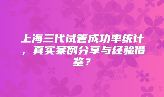 上海三代试管成功率统计，真实案例分享与经验借鉴？