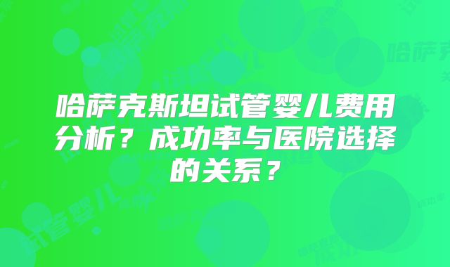 哈萨克斯坦试管婴儿费用分析?成功率与医院选择的关系?