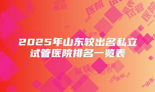 2025年山东较出名私立试管医院排名一览表