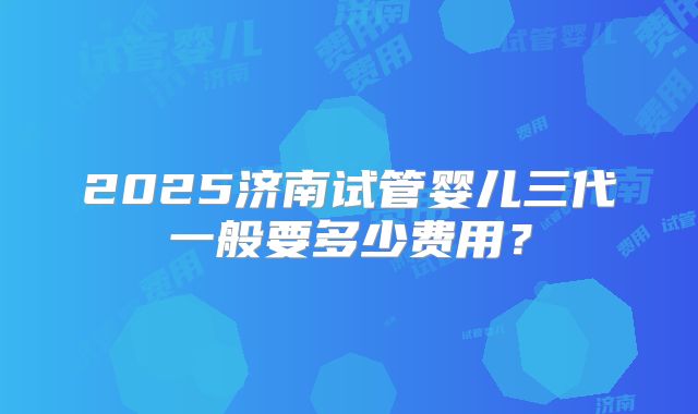 2025济南试管婴儿三代一般要多少费用？