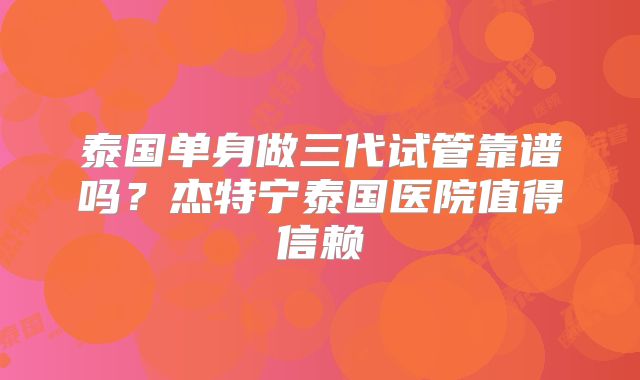 泰国单身做三代试管靠谱吗？杰特宁泰国医院值得信赖