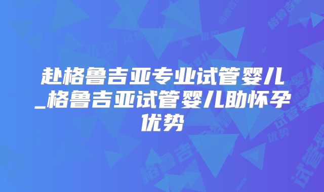 赴格鲁吉亚专业试管婴儿_格鲁吉亚试管婴儿助怀孕优势