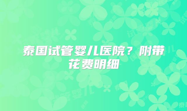 泰国试管婴儿医院？附带花费明细