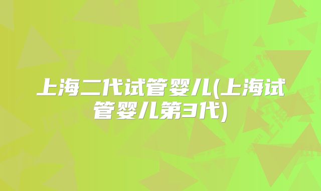 上海二代试管婴儿(上海试管婴儿第3代)