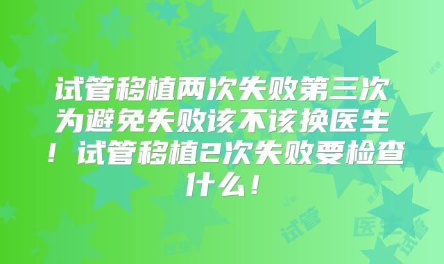试管移植两次失败第三次为避免失败该不该换医生!试管移植2次失败要检查什么!