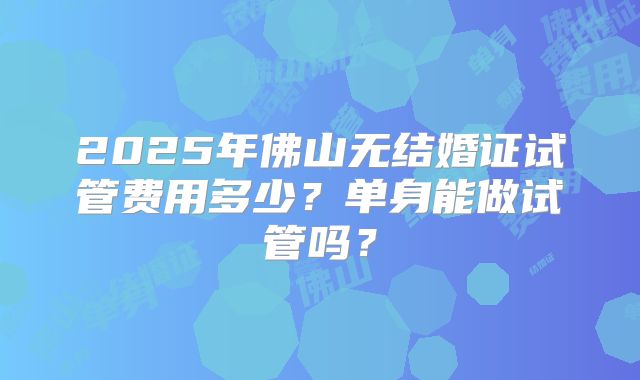 2025年佛山无结婚证试管费用多少？单身能做试管吗？