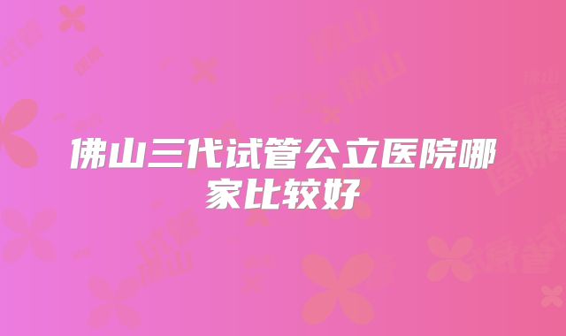 佛山三代试管公立医院哪家比较好