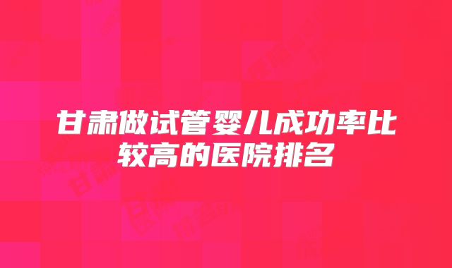 甘肃做试管婴儿成功率比较高的医院排名
