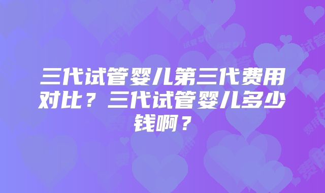 三代试管婴儿第三代费用对比？三代试管婴儿多少钱啊？