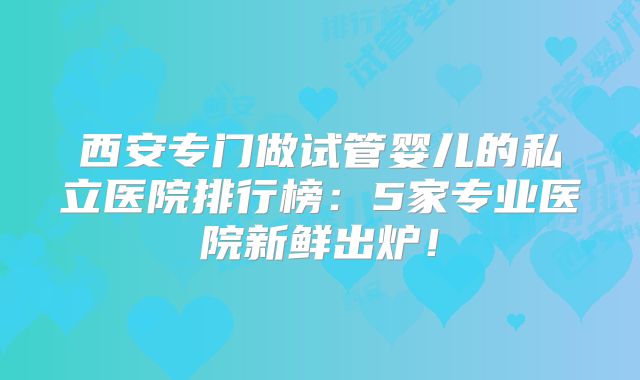 西安专门做试管婴儿的私立医院排行榜：5家专业医院新鲜出炉！