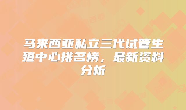马来西亚私立三代试管生殖中心排名榜，最新资料分析