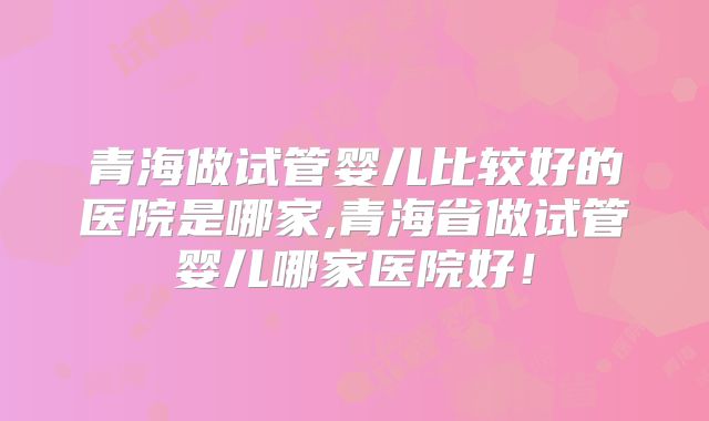 青海做试管婴儿比较好的医院是哪家,青海省做试管婴儿哪家医院好!