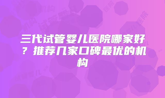 三代试管婴儿医院哪家好?推荐几家口碑最优的机构