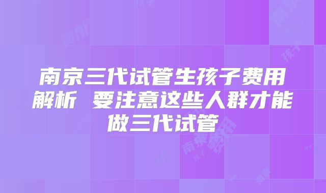 南京三代试管生孩子费用解析 要注意这些人群才能做三代试管