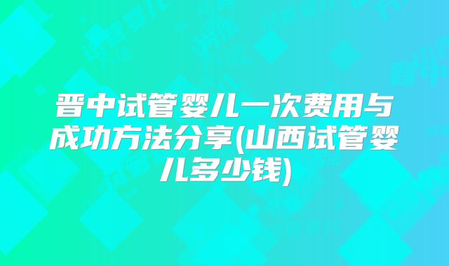 晋中试管婴儿一次费用与成功方法分享(山西试管婴儿多少钱)