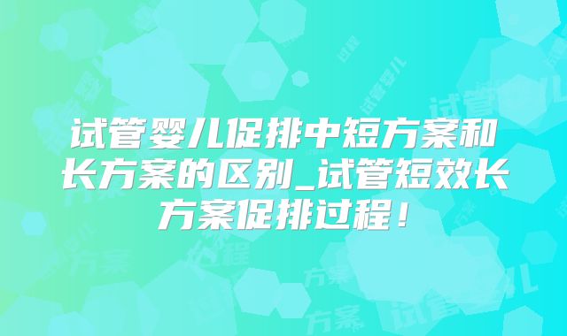试管婴儿促排中短方案和长方案的区别_试管短效长方案促排过程！