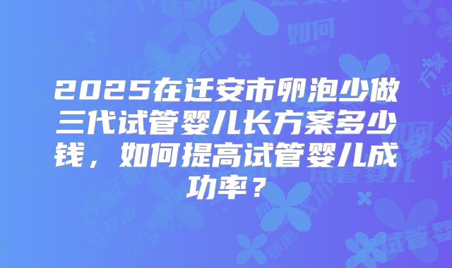 2025在迁安市卵泡少做三代试管婴儿长方案多少钱，如何提高试管婴儿成功率？