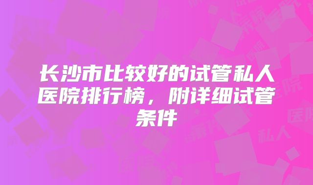长沙市比较好的试管私人医院排行榜,附详细试管条件