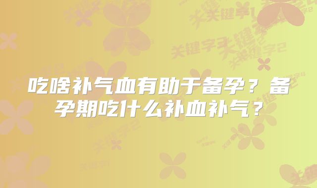 吃啥补气血有助于备孕？备孕期吃什么补血补气？