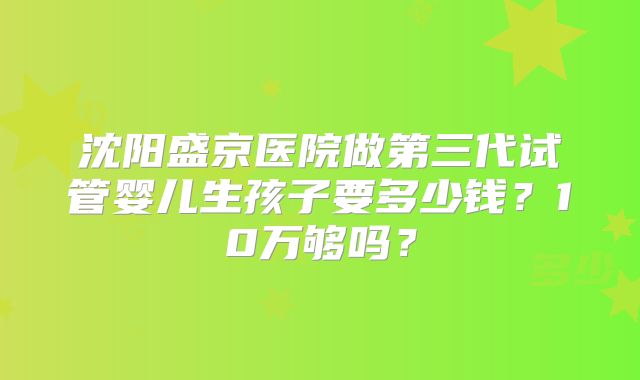沈阳盛京医院做第三代试管婴儿生孩子要多少钱？10万够吗？