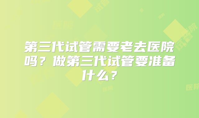 第三代试管需要老去医院吗？做第三代试管要准备什么？