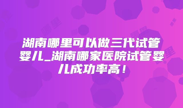 湖南哪里可以做三代试管婴儿_湖南哪家医院试管婴儿成功率高！