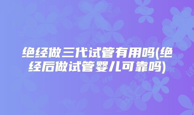 绝经做三代试管有用吗(绝经后做试管婴儿可靠吗)
